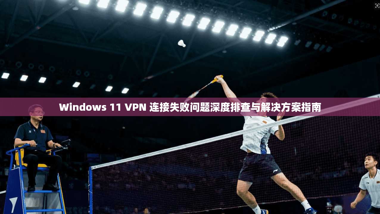Windows 11 VPN 连接失败问题深度排查与解决方案指南