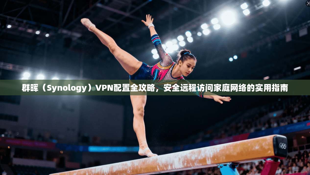 群晖（Synology）VPN配置全攻略，安全远程访问家庭网络的实用指南