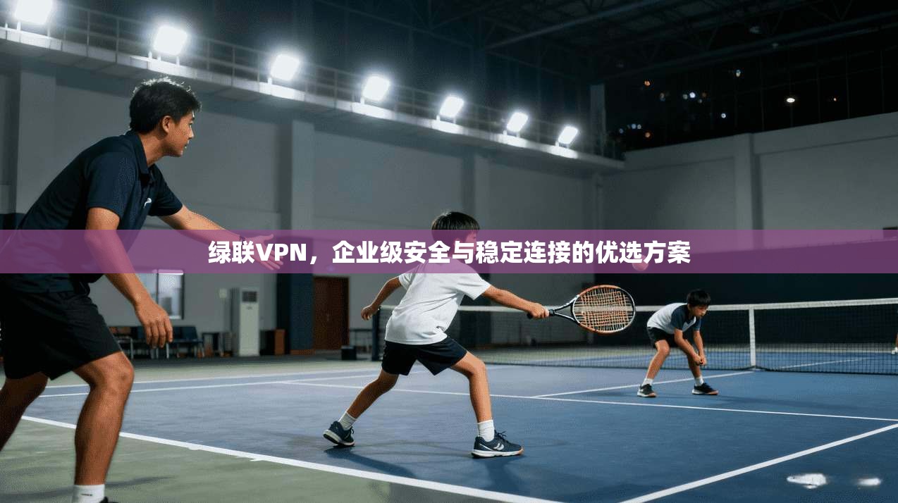 绿联VPN,企业级安全与稳定连接的优选方案