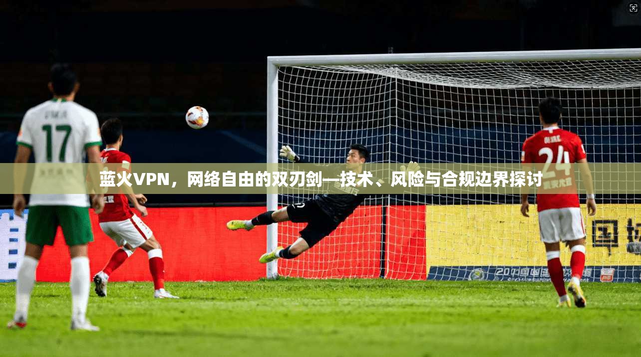 蓝火VPN，网络自由的双刃剑—技术、风险与合规边界探讨