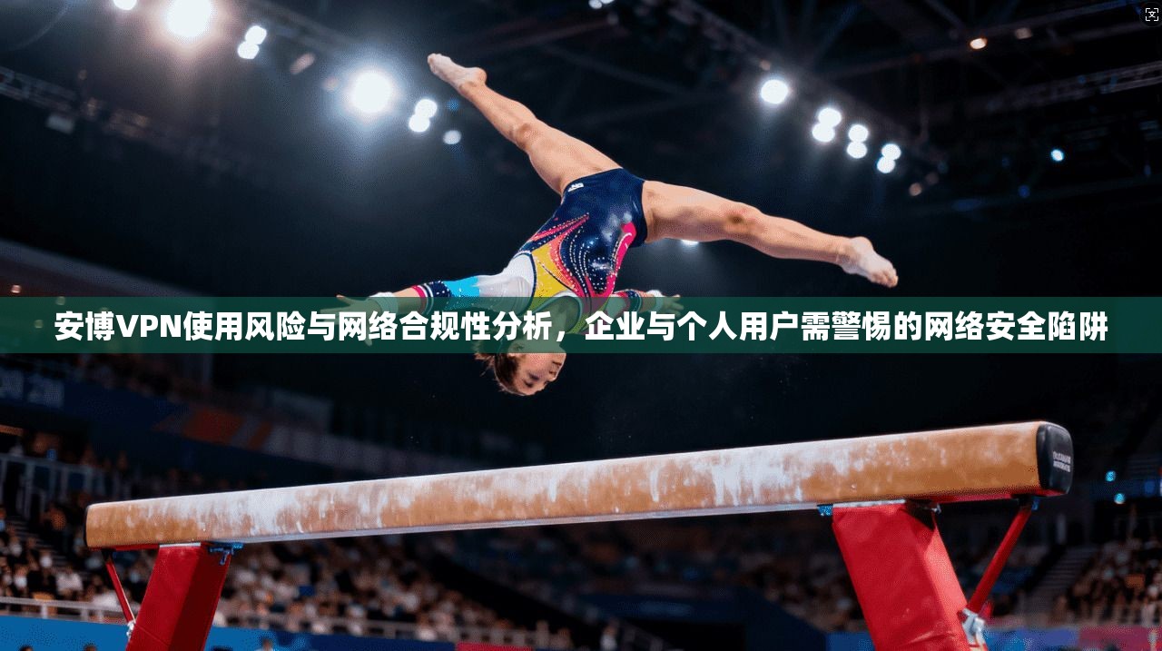 安博VPN使用风险与网络合规性分析，企业与个人用户需警惕的网络安全陷阱