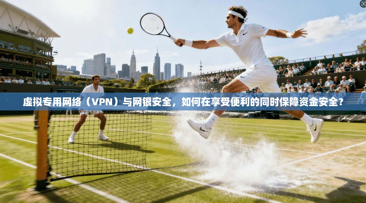虚拟专用网络（VPN）与网银安全，如何在享受便利的同时保障资金安全？