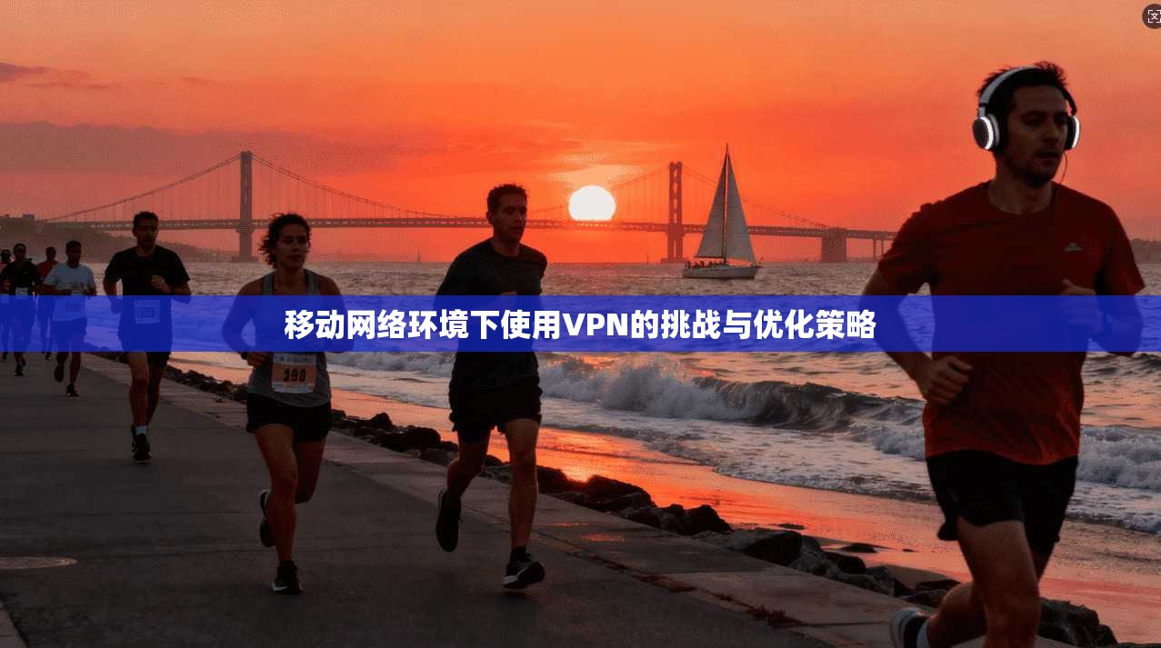 移动网络环境下使用VPN的挑战与优化策略