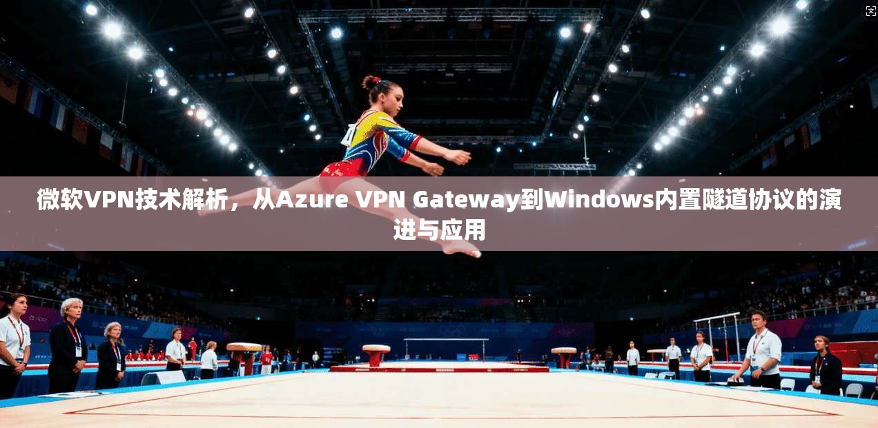 微软VPN技术解析，从Azure VPN Gateway到Windows内置隧道协议的演进与应用