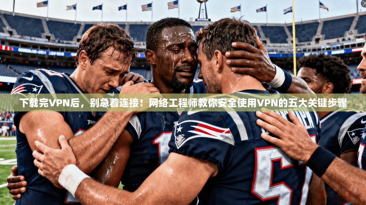 下载完VPN后，别急着连接！网络工程师教你安全使用VPN的五大关键步骤