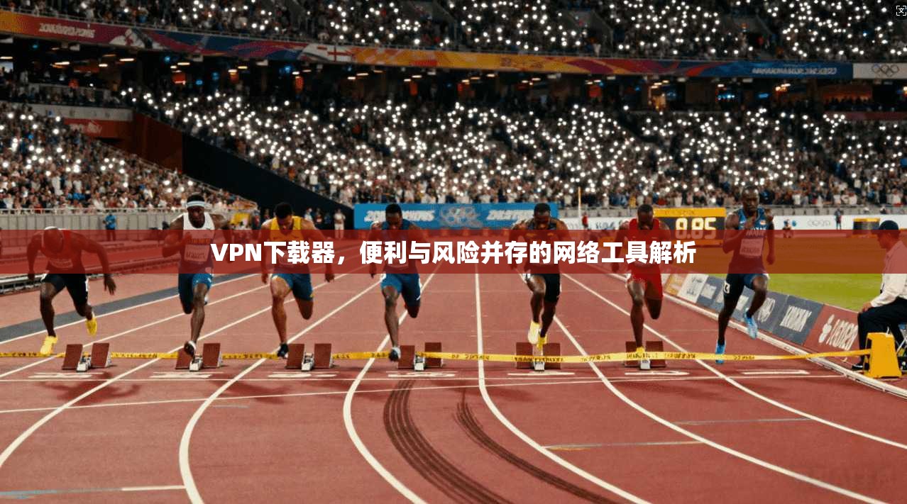 VPN下载器，便利与风险并存的网络工具解析
