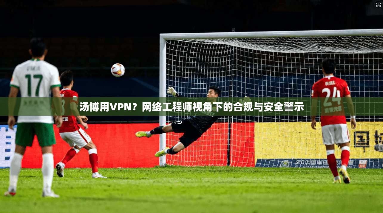 汤博用VPN?网络工程师视角下的合规与安全警示