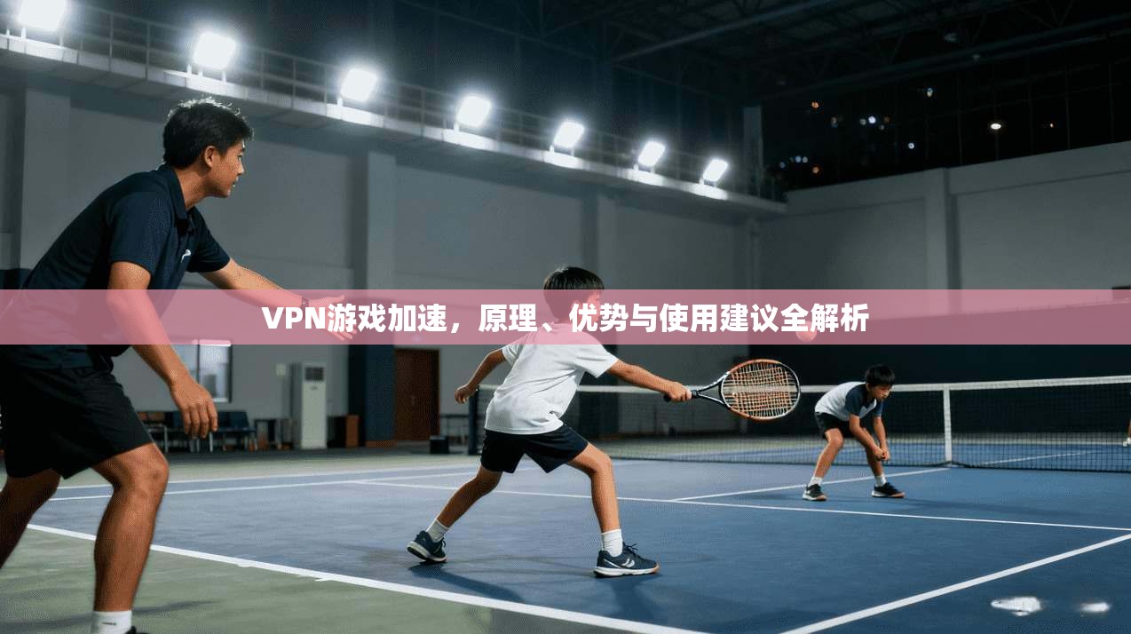 VPN游戏加速，原理、优势与使用建议全解析