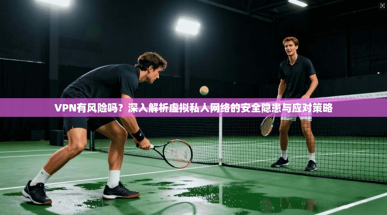 VPN有风险吗?深入解析虚拟私人网络的安全隐患与应对策略