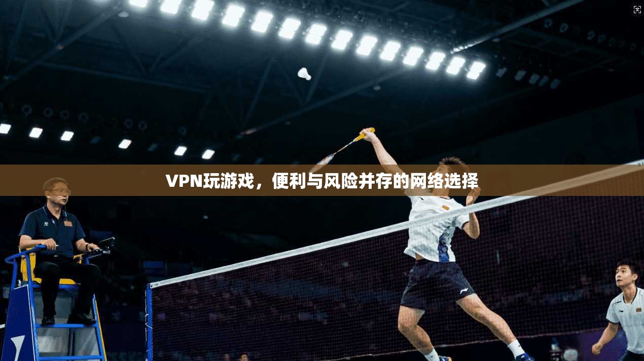 VPN玩游戏,便利与风险并存的网络选择