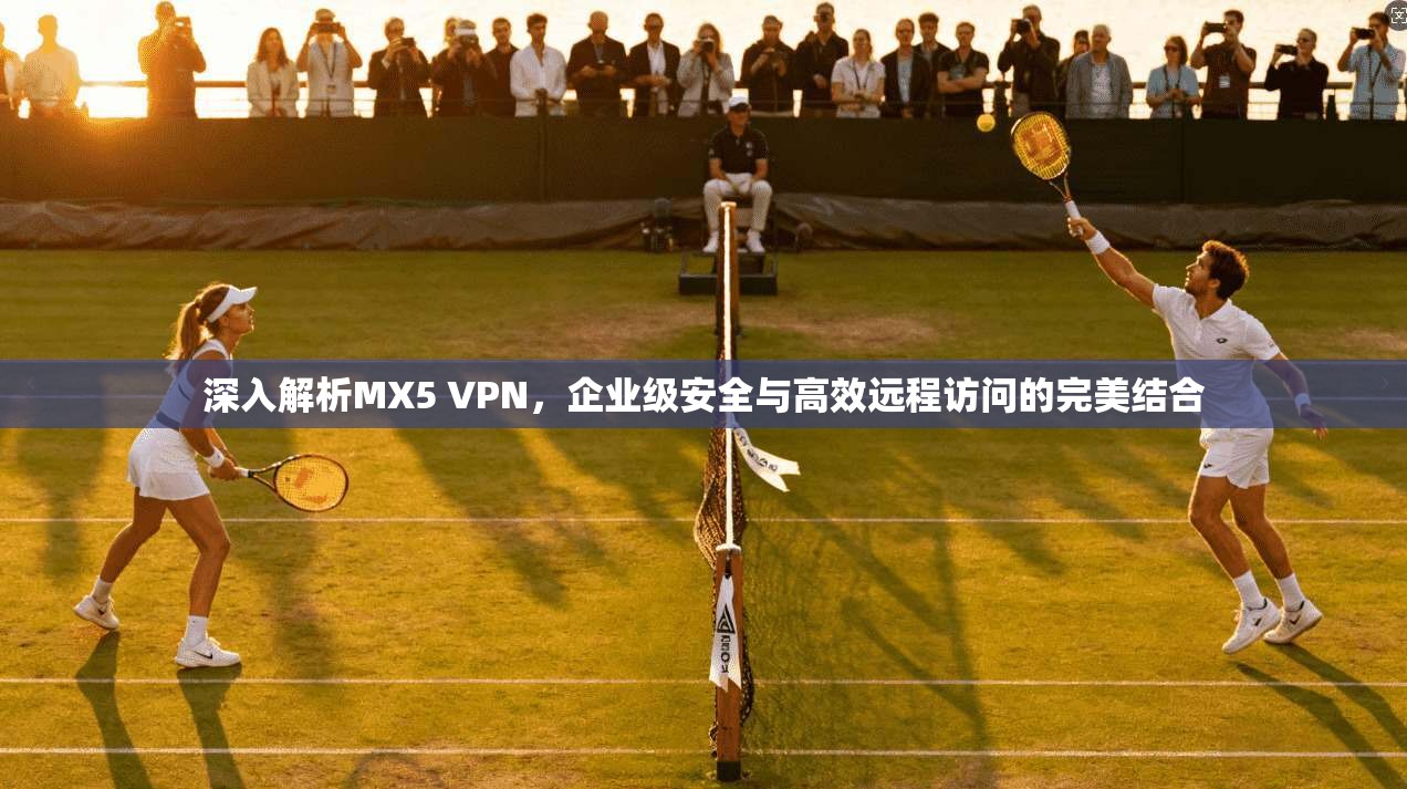 深入解析MX5 VPN，企业级安全与高效远程访问的完美结合