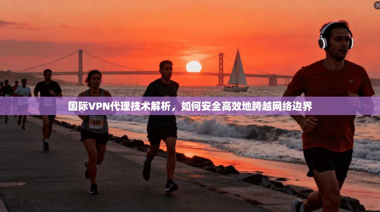 国际VPN代理技术解析，如何安全高效地跨越网络边界