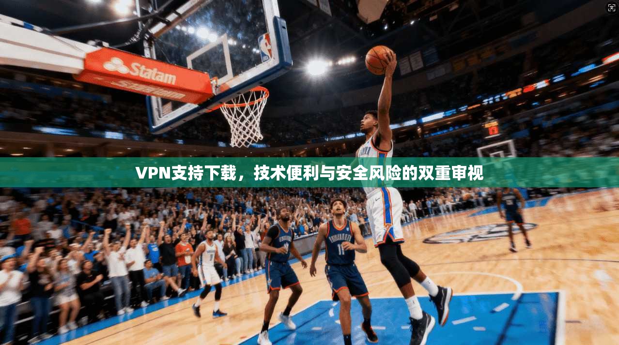 VPN支持下载,技术便利与安全风险的双重审视