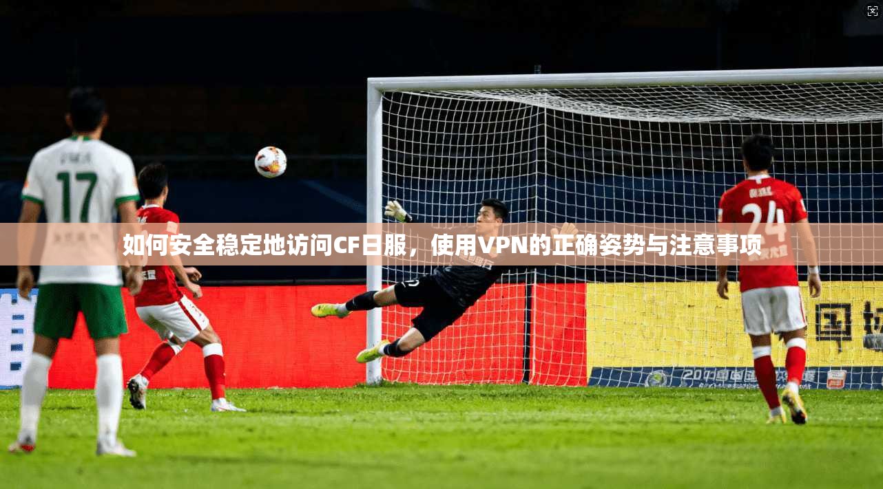 如何安全稳定地访问CF日服,使用VPN的正确姿势与注意事项