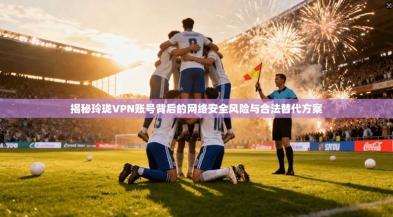 揭秘玲珑VPN账号背后的网络安全风险与合法替代方案