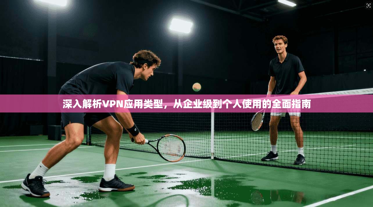 深入解析VPN应用类型，从企业级到个人使用的全面指南