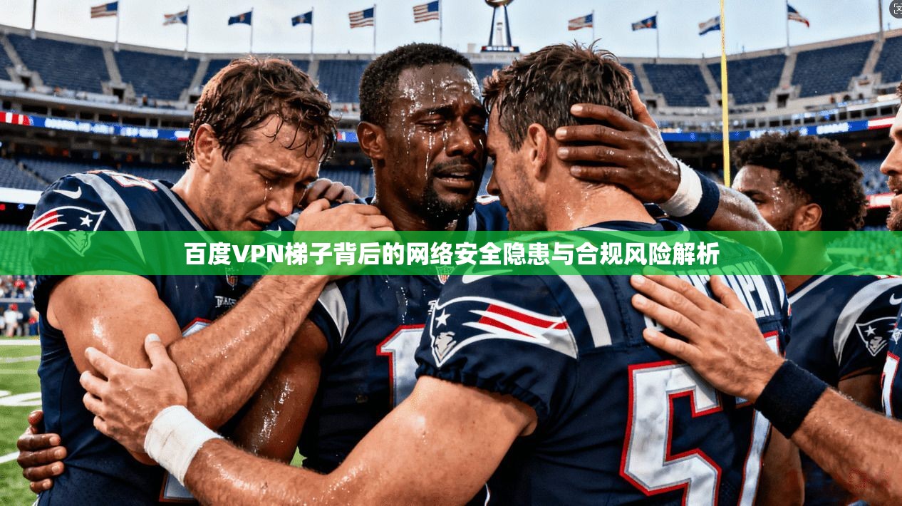 百度VPN梯子背后的网络安全隐患与合规风险解析