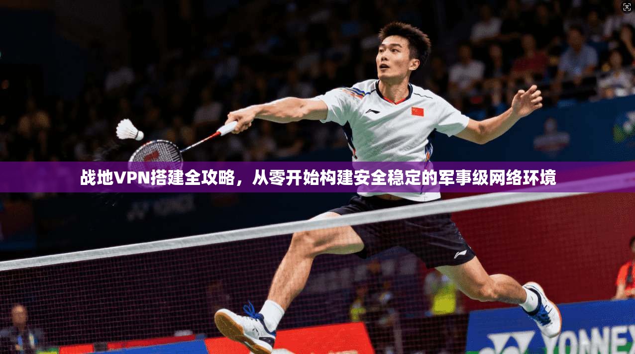 战地VPN搭建全攻略，从零开始构建安全稳定的军事级网络环境