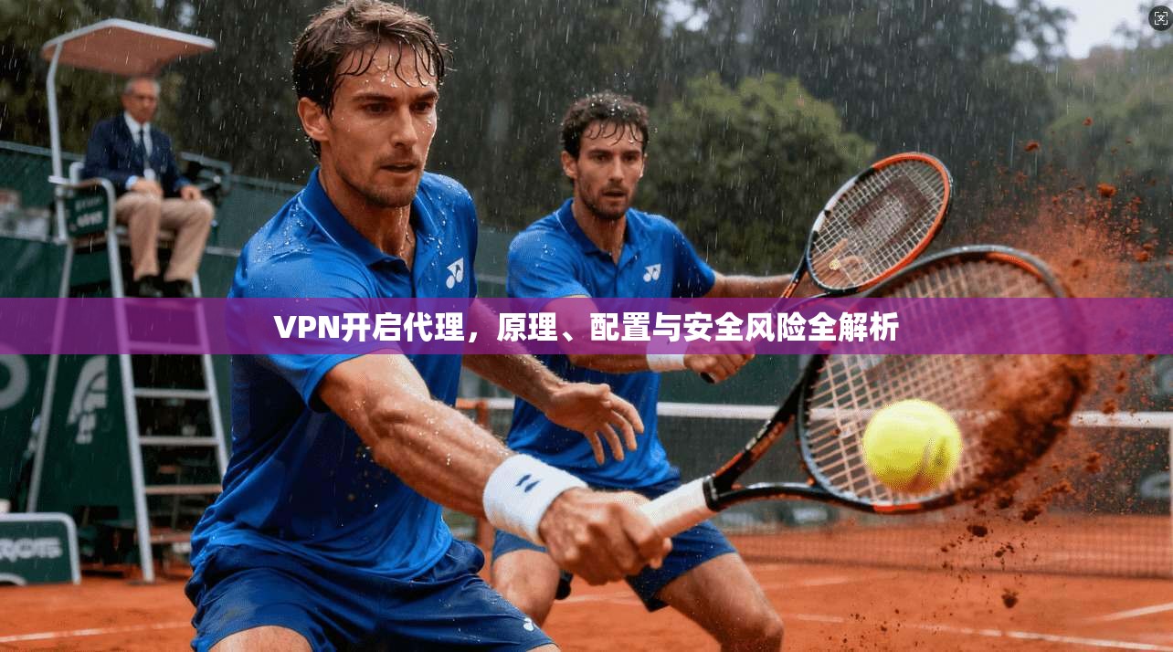 VPN开启代理,原理、配置与安全风险全解析