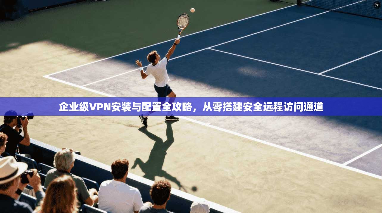 企业级VPN安装与配置全攻略,从零搭建安全远程访问通道