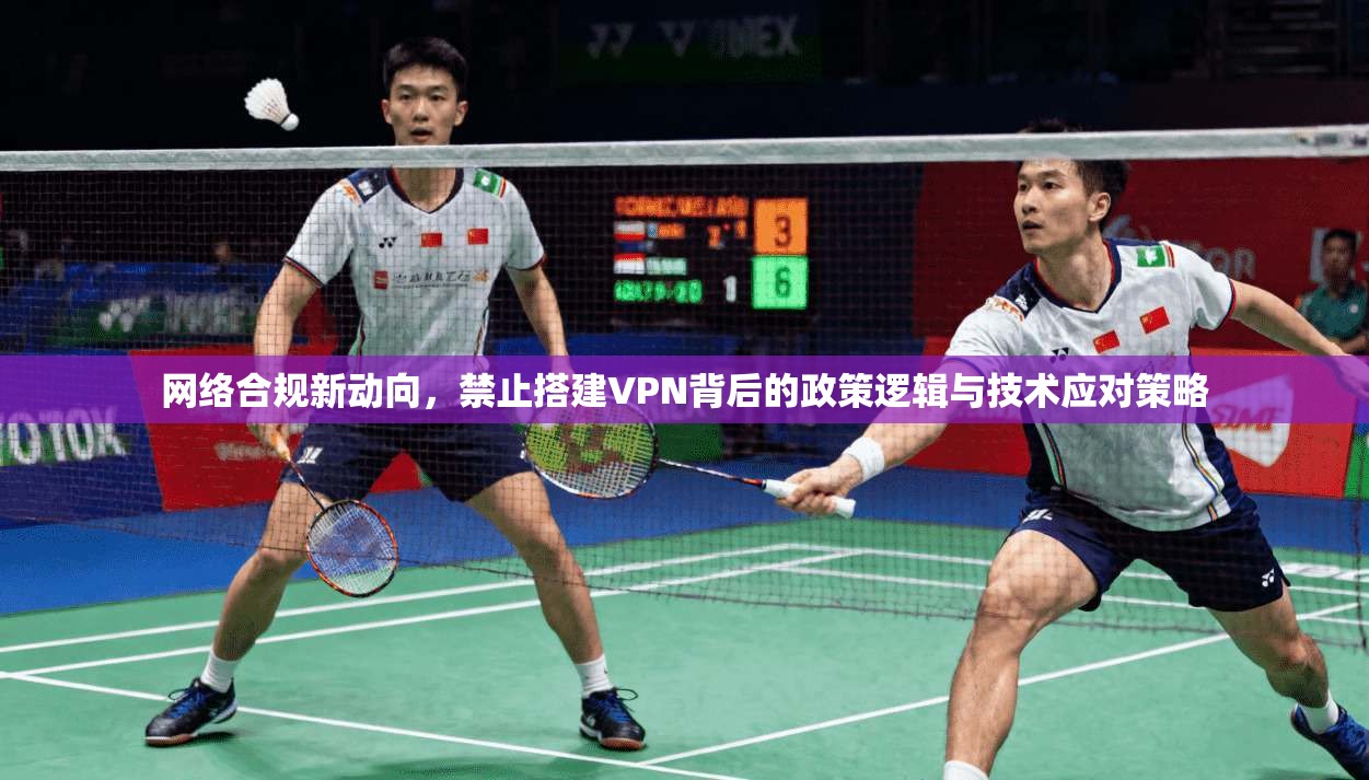 网络合规新动向,禁止搭建VPN背后的政策逻辑与技术应对策略