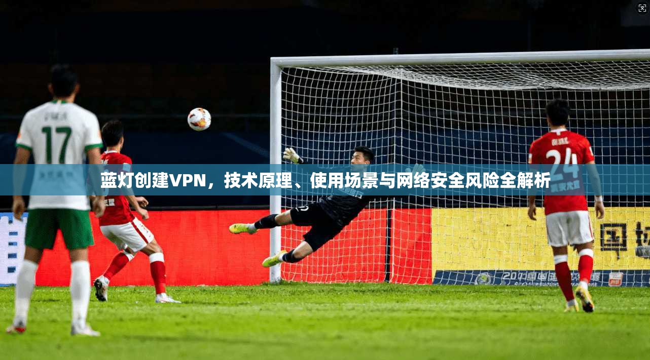 蓝灯创建VPN,技术原理、使用场景与网络安全风险全解析
