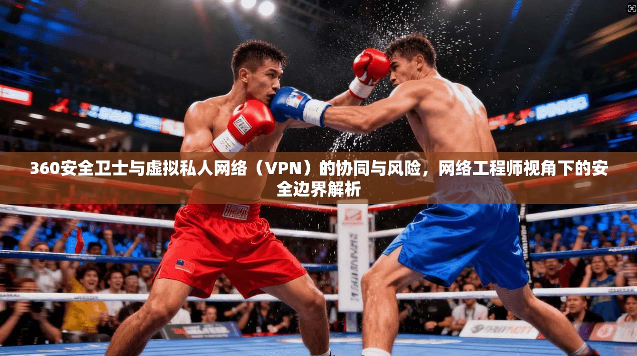 360安全卫士与虚拟私人网络(VPN)的协同与风险,网络工程师视角下的安全边界解析