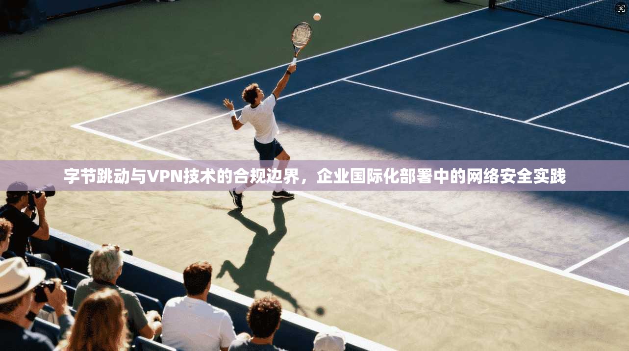 字节跳动与VPN技术的合规边界,企业国际化部署中的网络安全实践