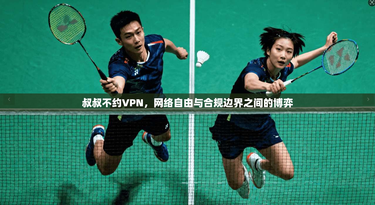 叔叔不约VPN,网络自由与合规边界之间的博弈