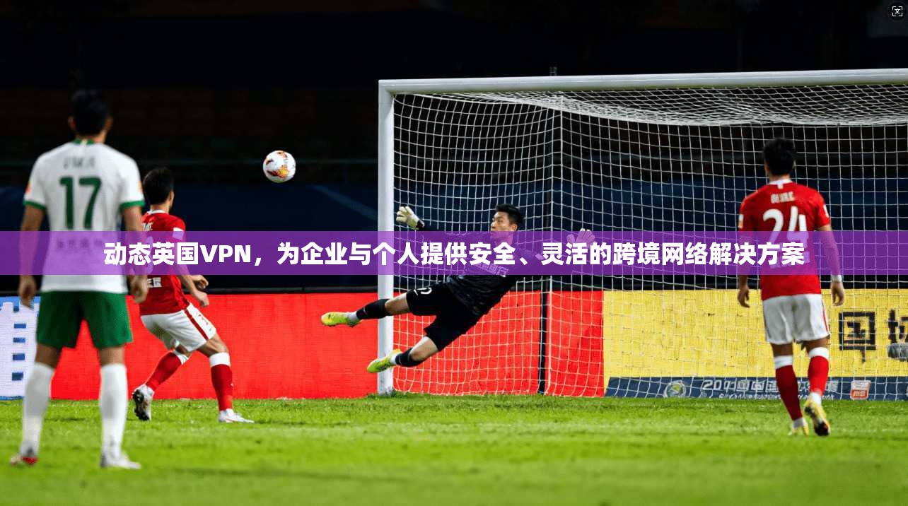 动态英国VPN，为企业与个人提供安全、灵活的跨境网络解决方案