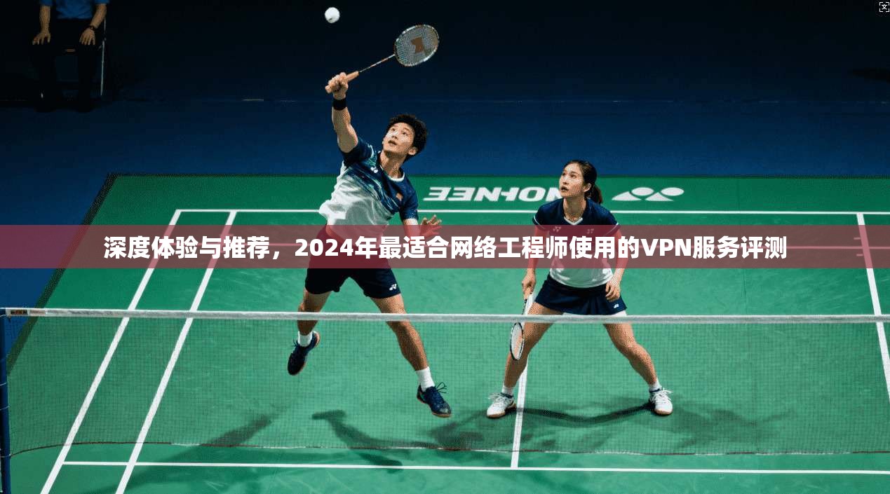 深度体验与推荐，2024年最适合网络工程师使用的VPN服务评测