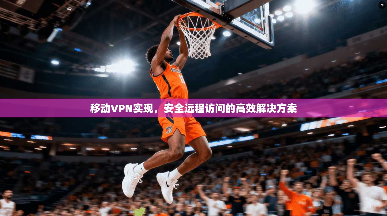 移动VPN实现，安全远程访问的高效解决方案