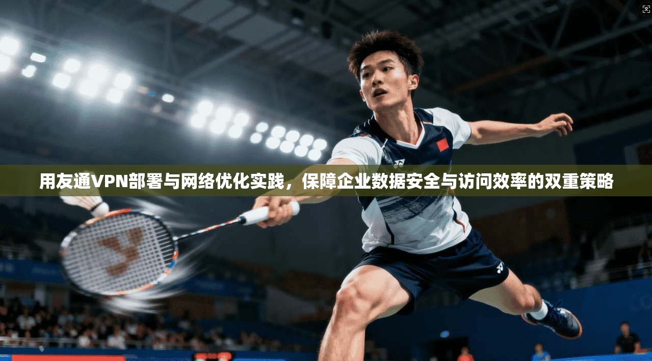 用友通VPN部署与网络优化实践,保障企业数据安全与访问效率的双重策略