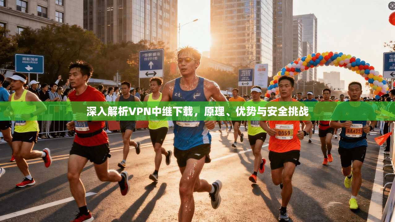 深入解析VPN中继下载，原理、优势与安全挑战