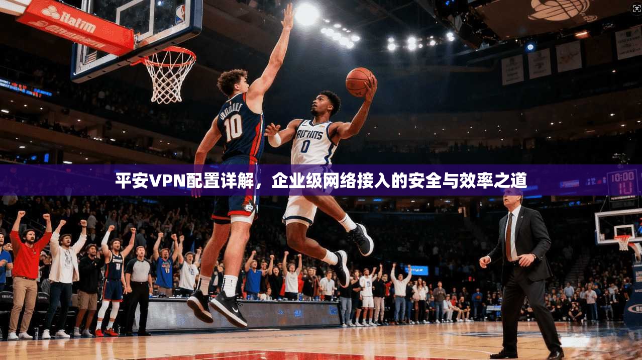 平安VPN配置详解，企业级网络接入的安全与效率之道
