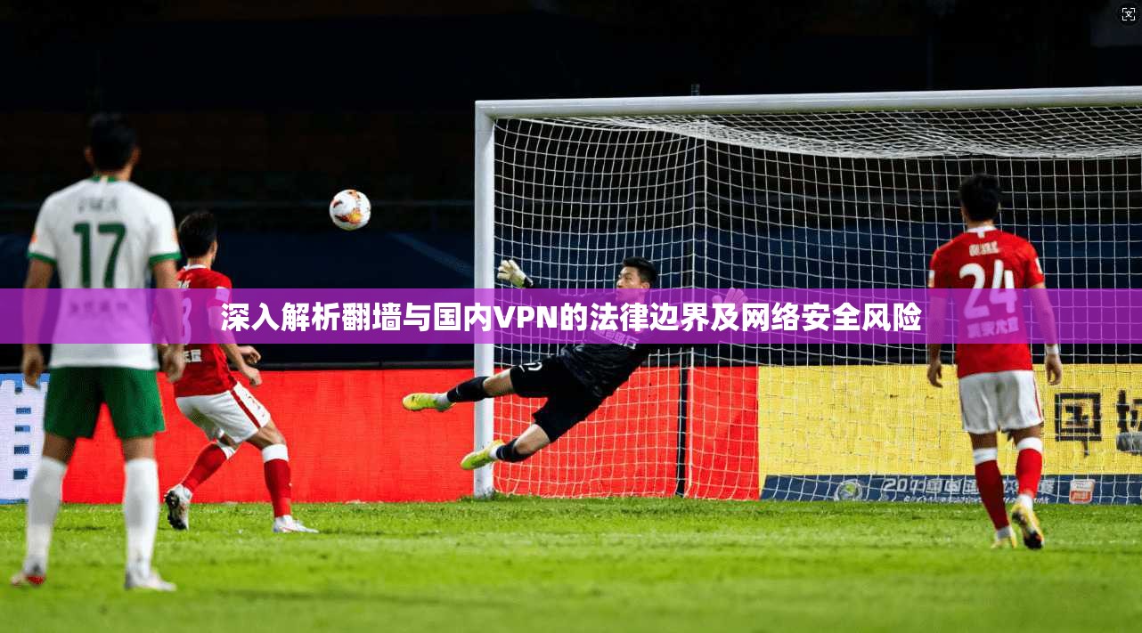 深入解析翻墙与国内VPN的法律边界及网络安全风险