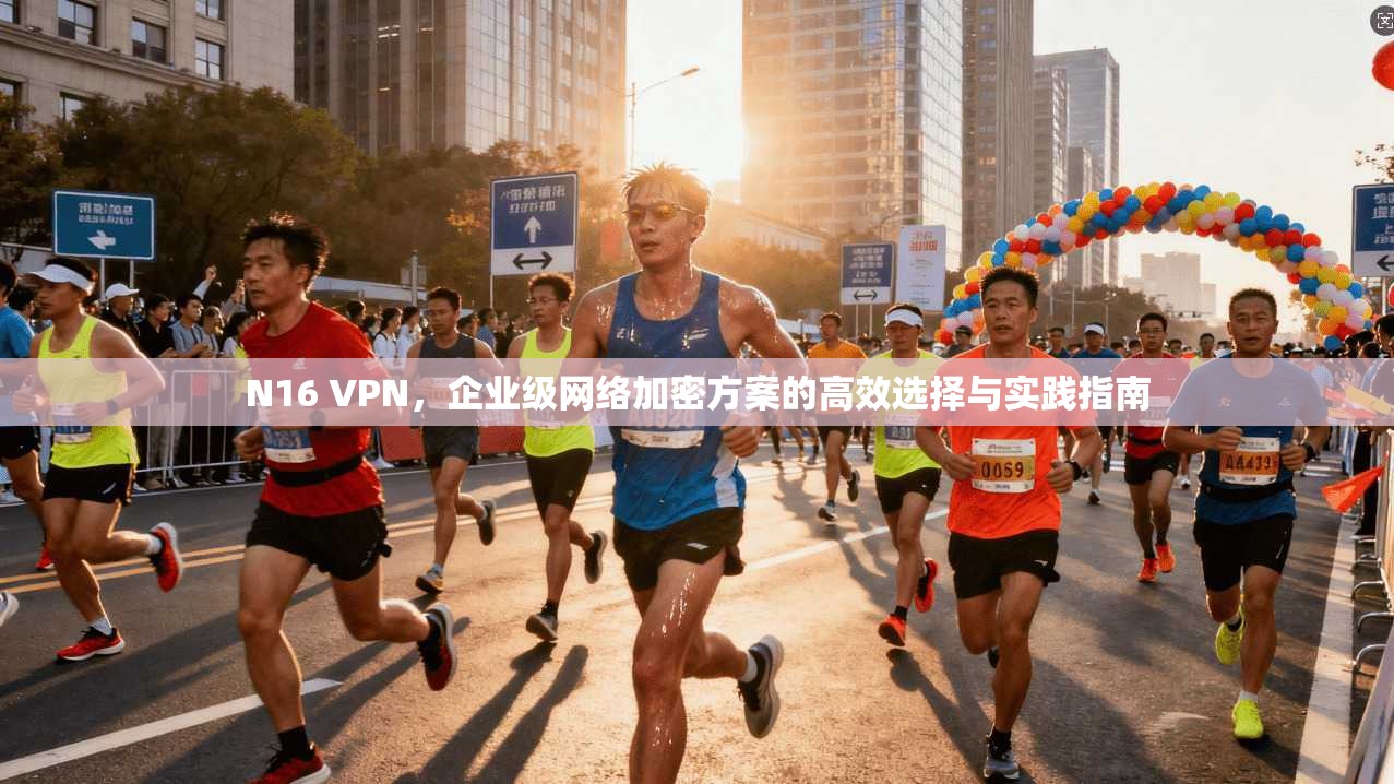 N16 VPN,企业级网络加密方案的高效选择与实践指南