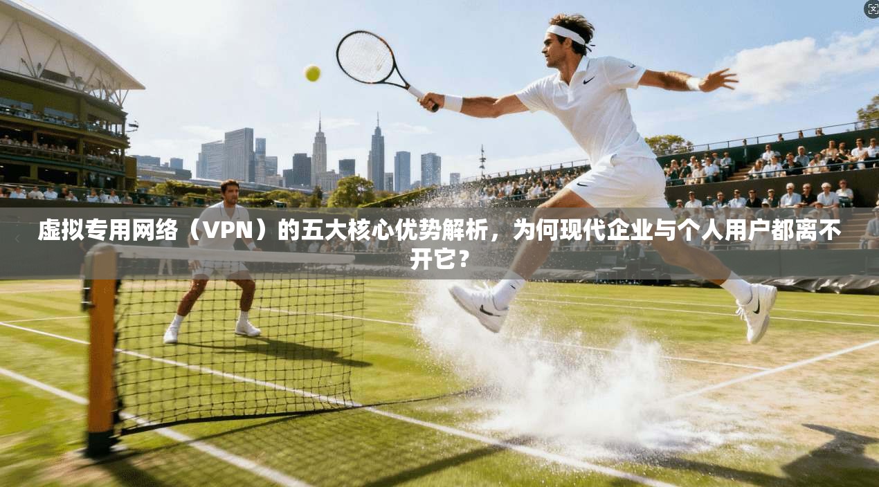 虚拟专用网络（VPN）的五大核心优势解析，为何现代企业与个人用户都离不开它？