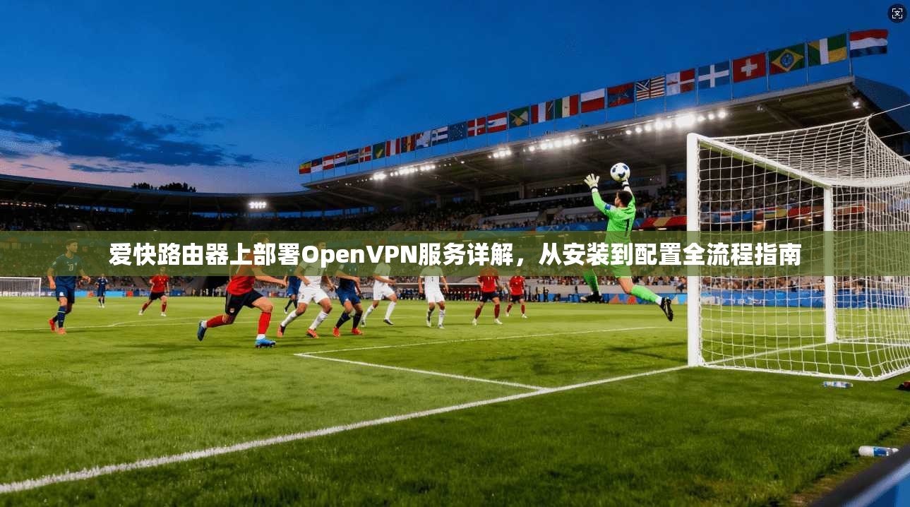 爱快路由器上部署OpenVPN服务详解，从安装到配置全流程指南