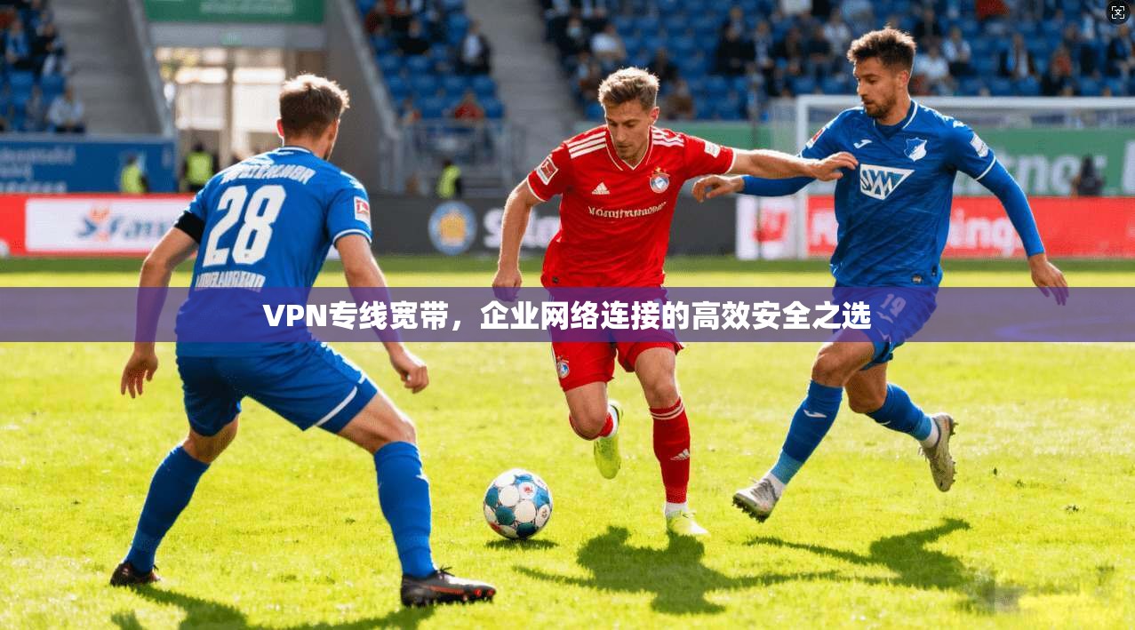 VPN专线宽带,企业网络连接的高效安全之选