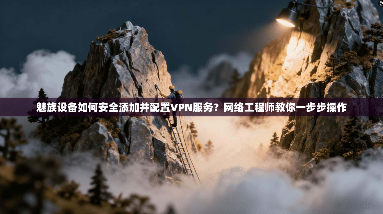 魅族设备如何安全添加并配置VPN服务?网络工程师教你一步步操作