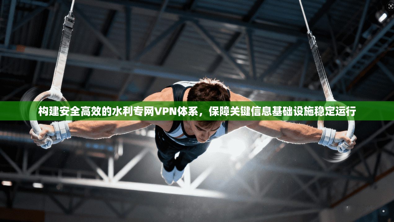 构建安全高效的水利专网VPN体系,保障关键信息基础设施稳定运行
