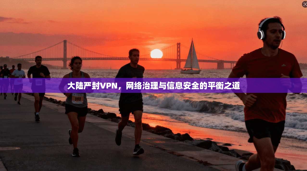 大陆严封VPN，网络治理与信息安全的平衡之道