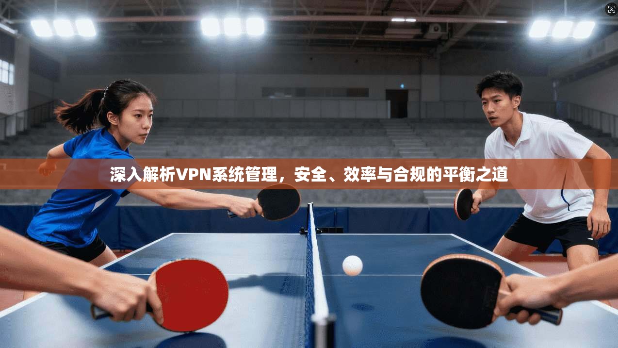 深入解析VPN系统管理，安全、效率与合规的平衡之道