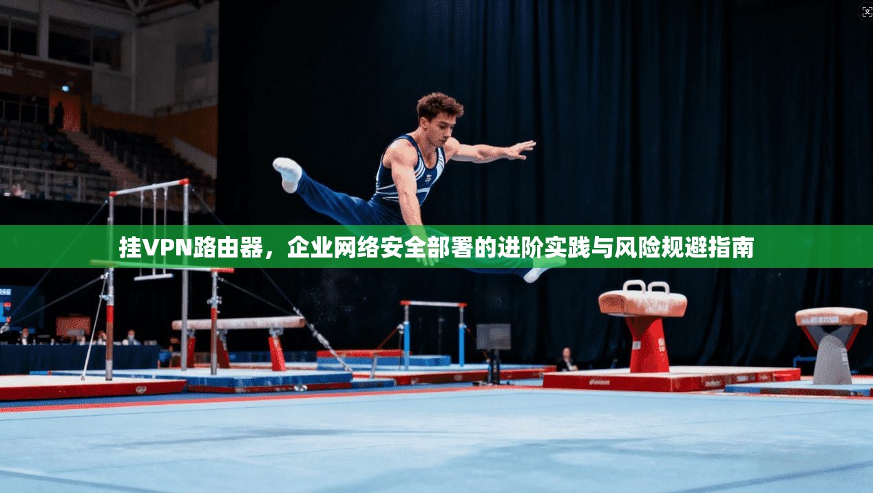 挂VPN路由器，企业网络安全部署的进阶实践与风险规避指南