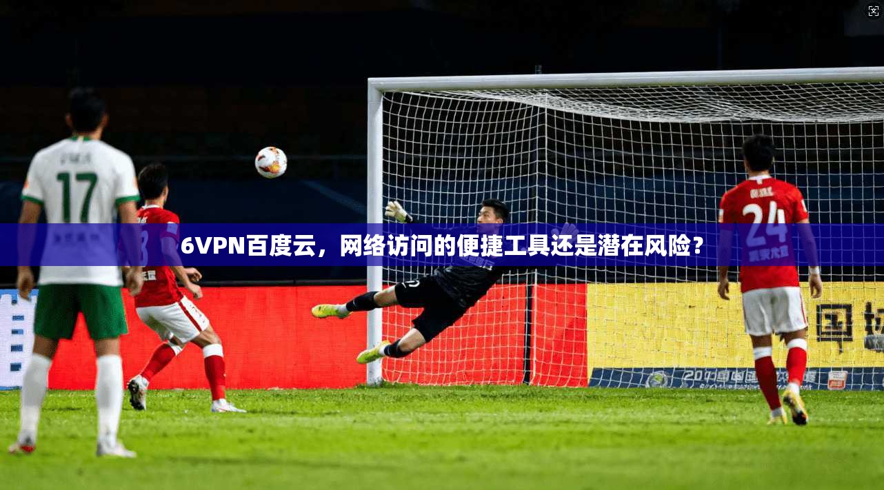 6VPN百度云,网络访问的便捷工具还是潜在风险?