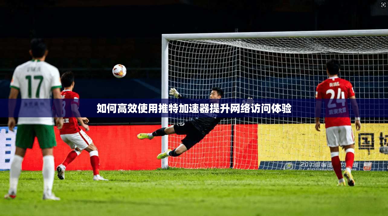 如何高效使用推特加速器提升网络访问体验