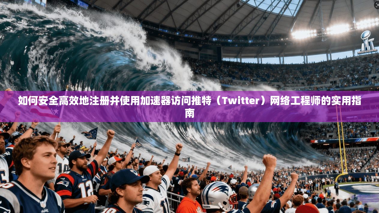如何安全高效地注册并使用加速器访问推特（Twitter）网络工程师的实用指南