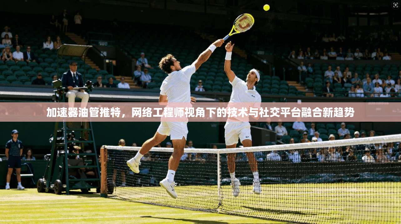 加速器油管推特,网络工程师视角下的技术与社交平台融合新趋势