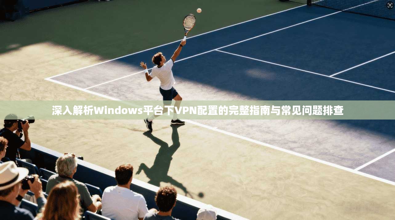 深入解析Windows平台下VPN配置的完整指南与常见问题排查